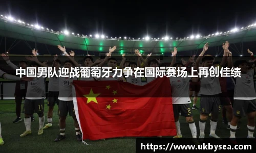 熊猫体育中国男队迎战葡萄牙力争在国际赛场上再创佳绩