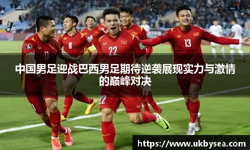 熊猫体育中国男足迎战巴西男足期待逆袭展现实力与激情的巅峰对决